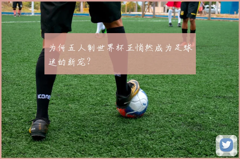 为何五人制世界杯正悄然成为足球迷的新宠?