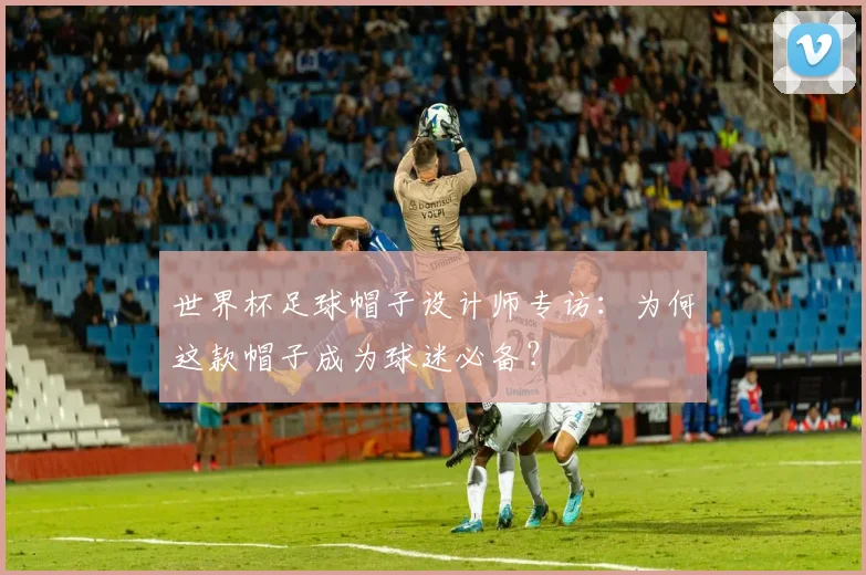 世界杯足球帽子设计师专访：为何这款帽子成为球迷必备？