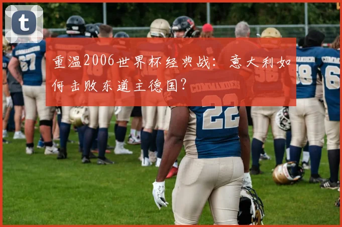 重温2006世界杯经典战：意大利如何击败东道主德国？