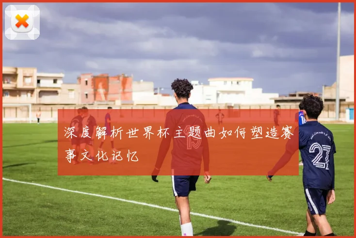 深度解析世界杯主题曲如何塑造赛事文化记忆