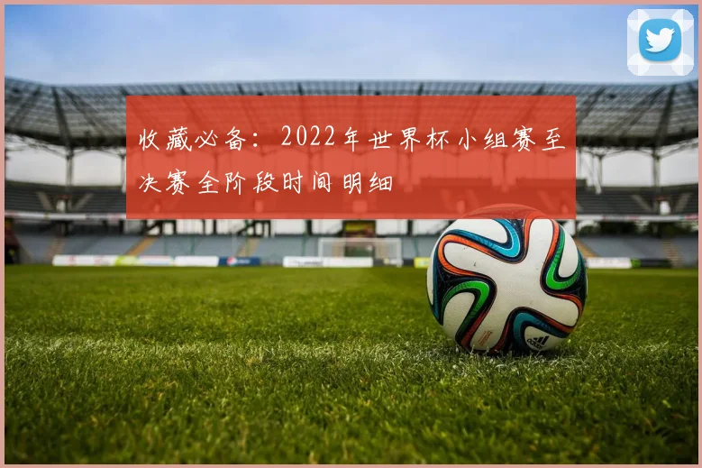 收藏必备：2022年世界杯小组赛至决赛全阶段时间明细