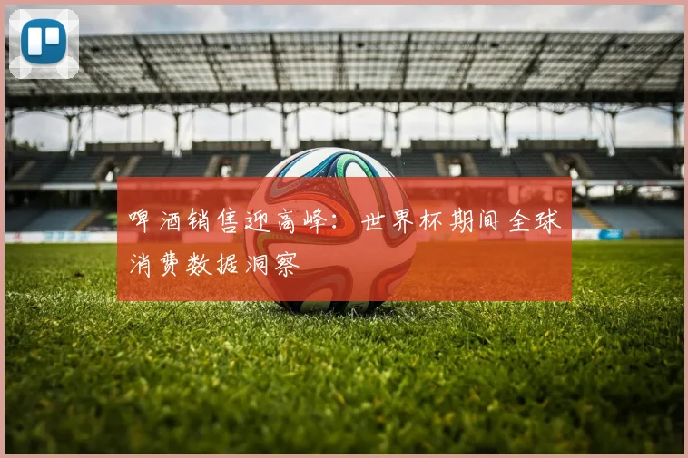 啤酒销售迎高峰：世界杯期间全球消费数据洞察